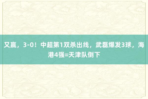 又赢，3-0！中超第1双杀出线，武磊爆发3球，海港4强=天津队倒下