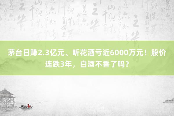 茅台日赚2.3亿元、听花酒亏近6000万元！股价连跌3年，白酒不香了吗？