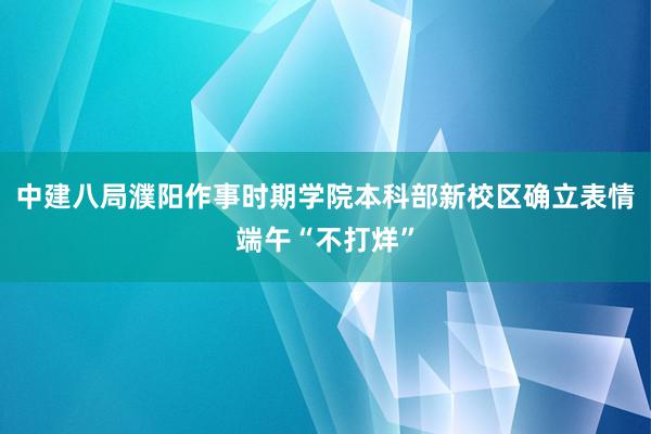 中建八局濮阳作事时期学院本科部新校区确立表情端午“不打烊”