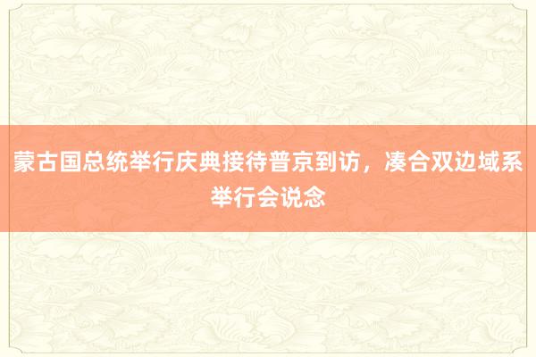 蒙古国总统举行庆典接待普京到访，凑合双边域系举行会说念