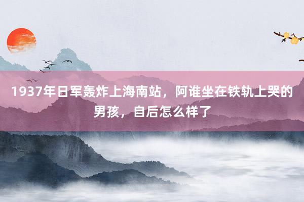 1937年日军轰炸上海南站，阿谁坐在铁轨上哭的男孩，自后怎么样了