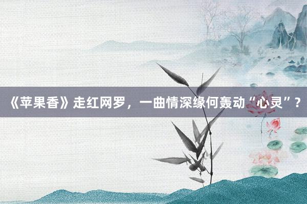 《苹果香》走红网罗，一曲情深缘何轰动“心灵”？