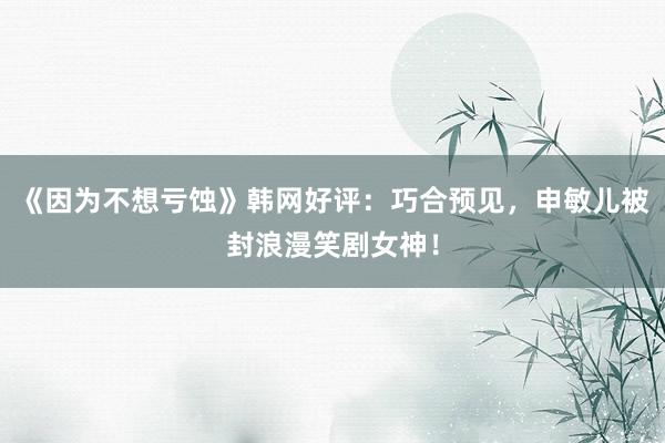 《因为不想亏蚀》韩网好评：巧合预见，申敏儿被封浪漫笑剧女神！