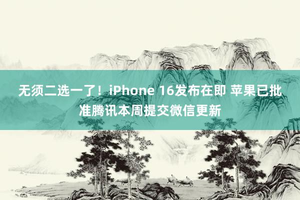 无须二选一了！iPhone 16发布在即 苹果已批准腾讯本周提交微信更新