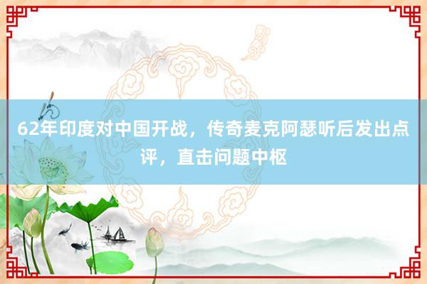 62年印度对中国开战，传奇麦克阿瑟听后发出点评，直击问题中枢