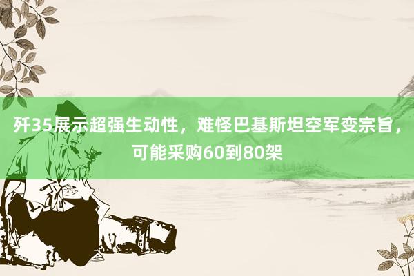 歼35展示超强生动性，难怪巴基斯坦空军变宗旨，可能采购60到80架