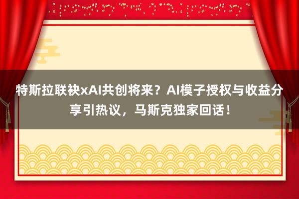 特斯拉联袂xAI共创将来？AI模子授权与收益分享引热议，马斯克独家回话！