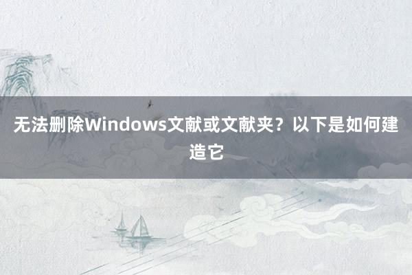 无法删除Windows文献或文献夹？以下是如何建造它