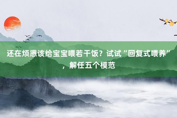 还在烦懑该给宝宝喂若干饭？试试“回复式喂养”，解任五个模范