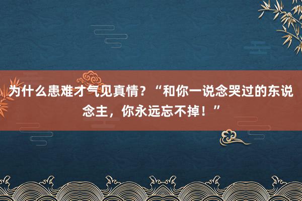 为什么患难才气见真情？“和你一说念哭过的东说念主，你永远忘不掉！”