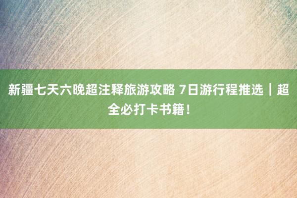 新疆七天六晚超注释旅游攻略 7日游行程推选｜超全必打卡书籍！