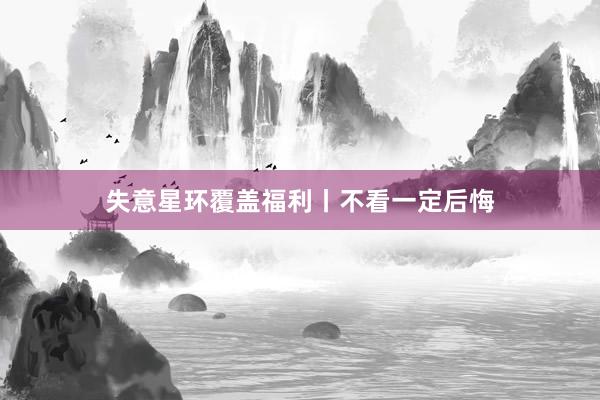 失意星环覆盖福利丨不看一定后悔