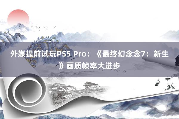 外媒提前试玩PS5 Pro：《最终幻念念7：新生》画质帧率大进步