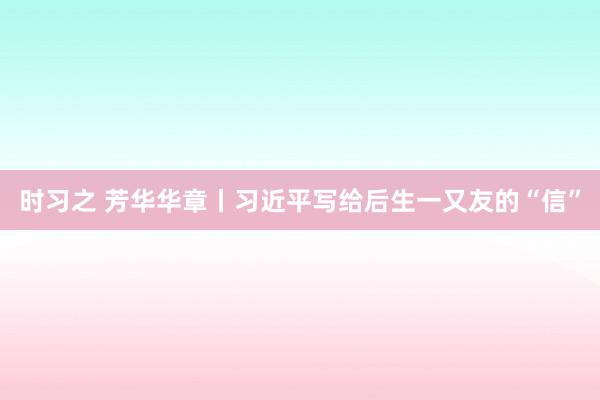 时习之 芳华华章丨习近平写给后生一又友的“信”