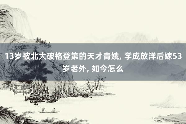 13岁被北大破格登第的天才青娥, 学成放洋后嫁53岁老外, 如今怎么